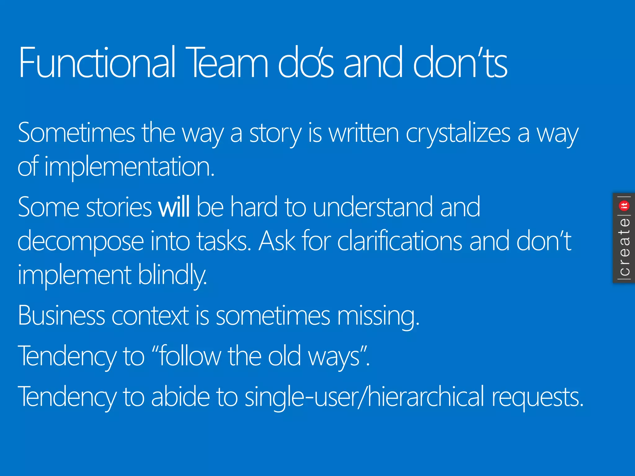 Functional Team do’s and don’ts 
Sometimes the way a story is written crystalizes a way of implementation. 
Some stories willbe hard to understand and decompose into tasks. Ask for clarifications and don’t implement blindly. 
Business context is sometimes missing. 
Tendency to “follow the old ways”. 
Tendency to abide to single-user/hierarchical requests.  