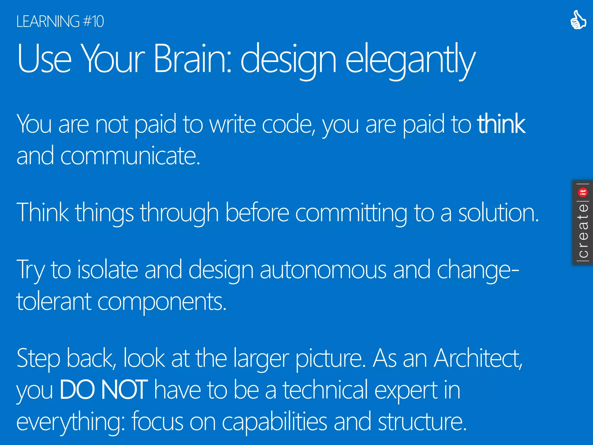 Use Your Brain: design elegantly 
You are not paid to write code, you are paid to thinkand communicate. 
Think things through before committing to a solution. 
Try to isolate and design autonomous and change- tolerant components. 
Step back, look at the larger picture. As an Architect, you DO NOThave to be a technical expert in everything: focus on capabilities and structure. 
LEARNING #10 
  