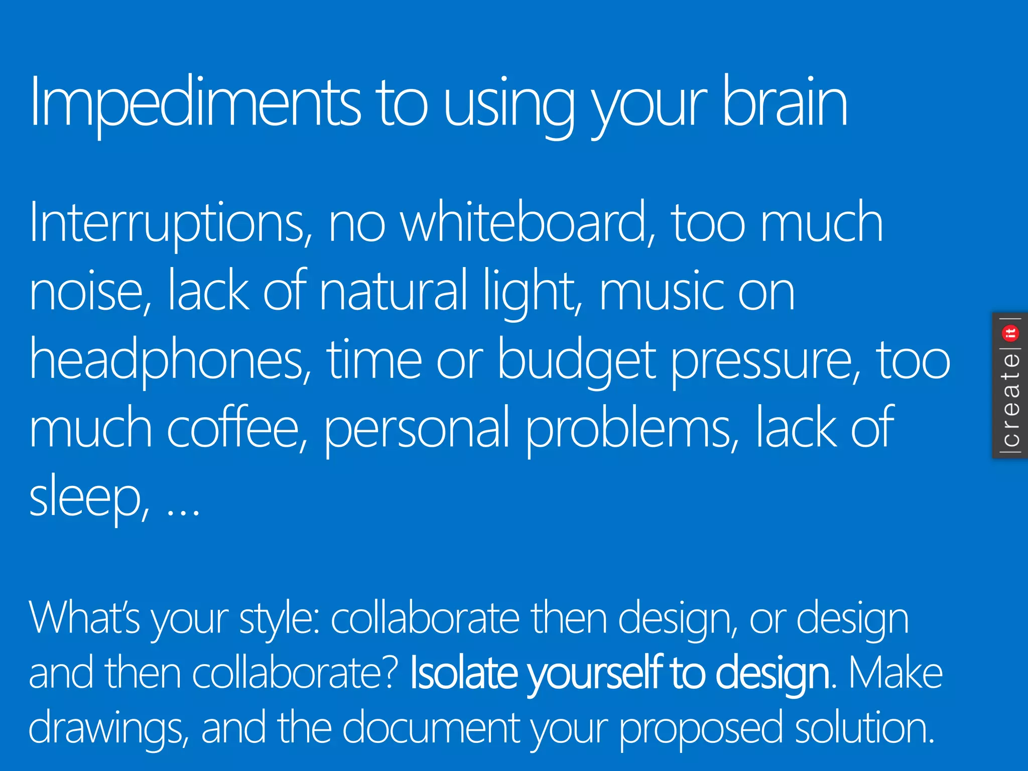 Impediments to using your brain 
Interruptions, no whiteboard, too much noise, lack of natural light, music on headphones, time or budget pressure, too much coffee, personal problems, lack of sleep, … 
What’s your style: collaborate then design, or design and then collaborate? Isolate yourself to design. Make drawings, and the document your proposed solution. 
 