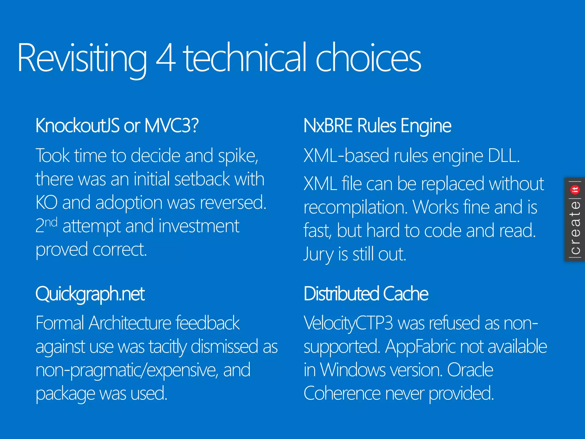 Revisiting 4 technical choices 
KnockoutJSor MVC3? 
Took time to decide and spike, there was an initial setback with KO and adoption was reversed. 2ndattempt and investment proved correct. 
NxBRERules Engine 
Quickgraph.net 
Distributed Cache 
XML-based rules engine DLL. 
XML file can be replaced without recompilation. Works fine and is fast, but hard to code and read. Jury is still out. 
Formal Architecture feedback against use was tacitly dismissed as non-pragmatic/expensive, and package was used. 
VelocityCTP3 was refused as non- supported. AppFabricnot available in Windows version. Oracle Coherence never provided.  