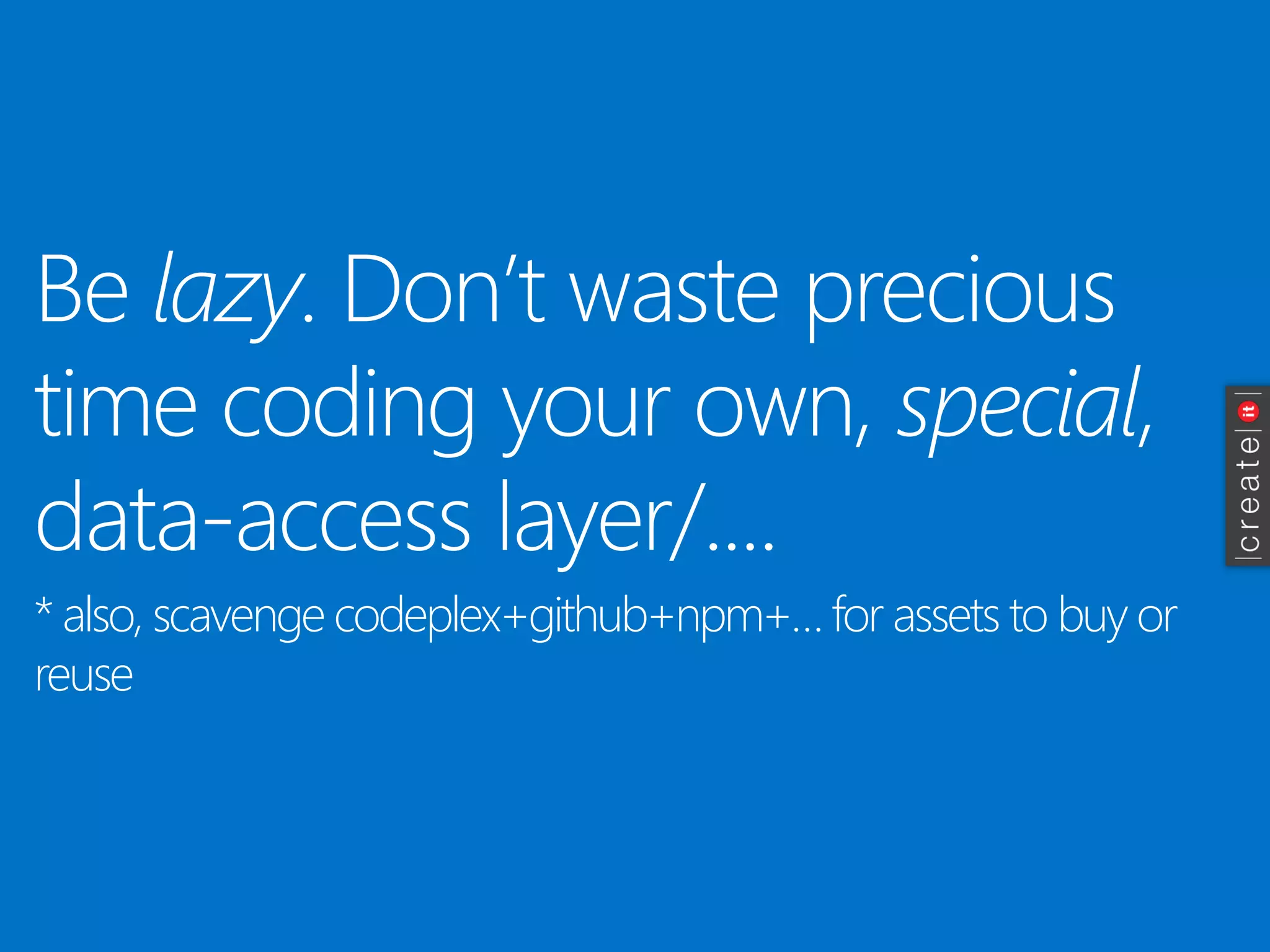 Be lazy. Don’t waste precious time coding your own, special, data-access layer/.... 
* also, scavenge codeplex+github+npm+… for assets to buy or reuse  