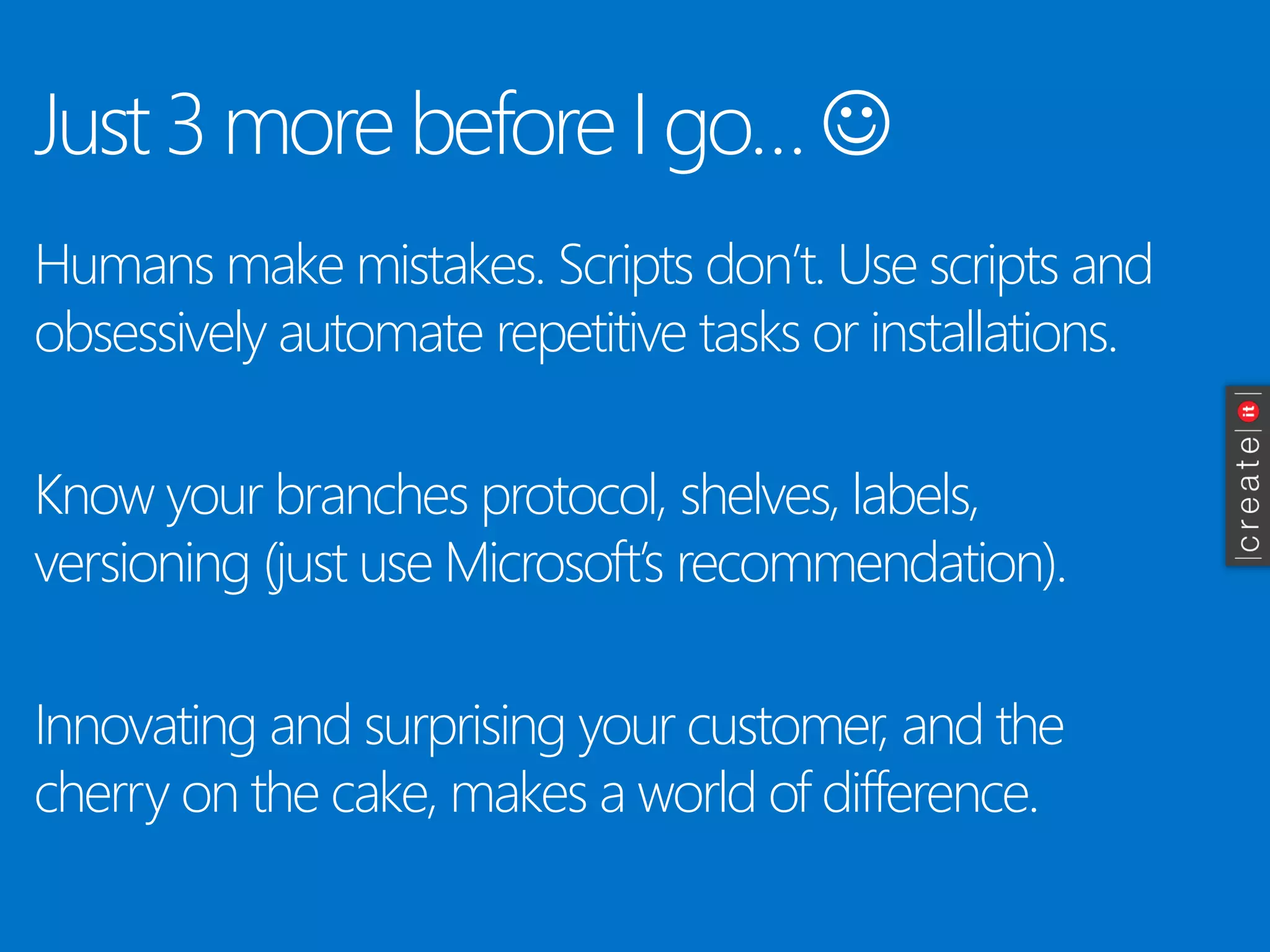 Just3 more beforeI go…  
Humans make mistakes. Scripts don’t. Use scripts and obsessively automate repetitive tasks or installations. 
Know your branches protocol, shelves, labels, versioning (just use Microsoft’s recommendation). 
Innovating and surprising your customer, and the cherry on the cake, makes a world of difference.  