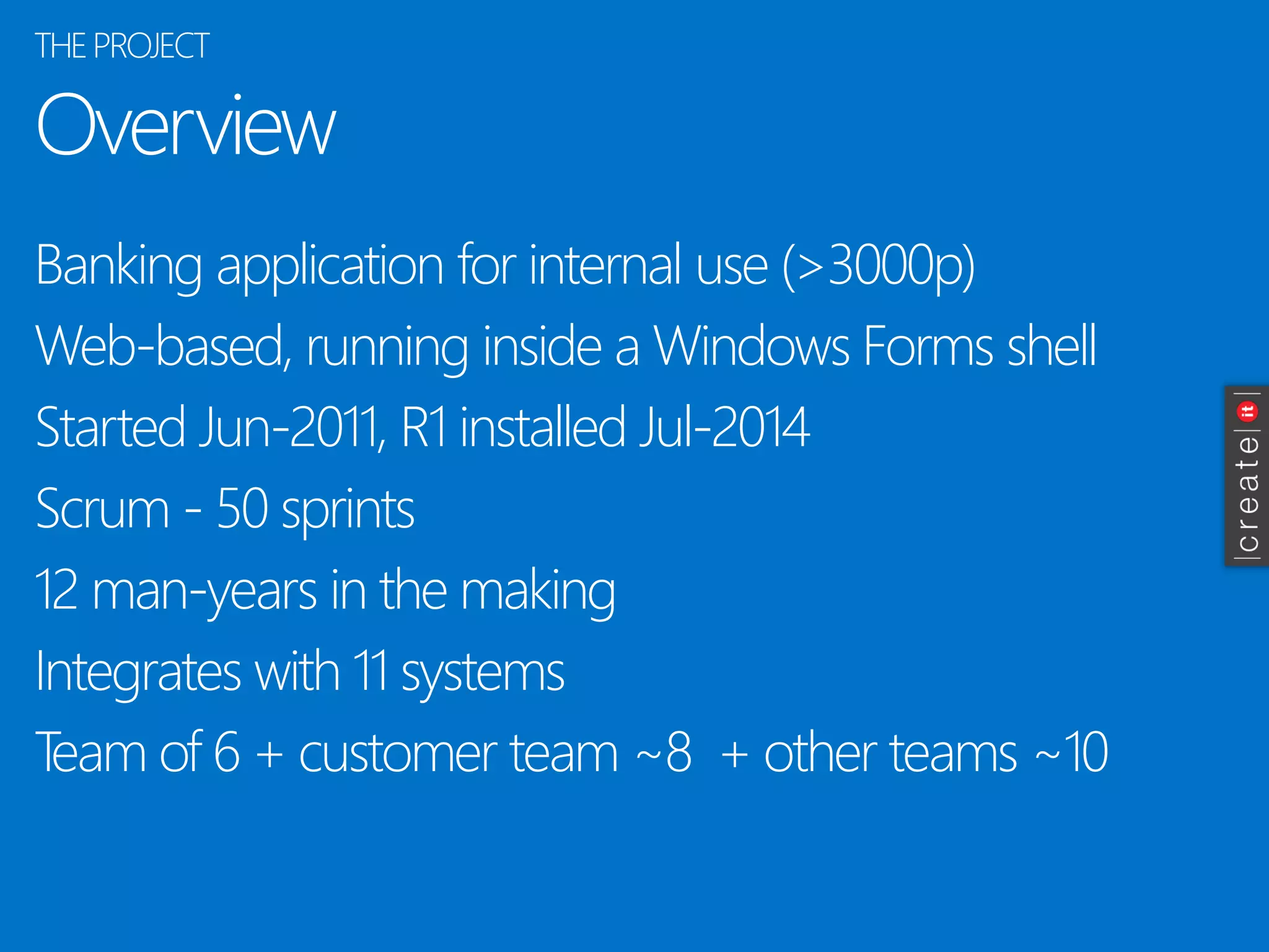 Overview 
Banking application for internal use (>3000p) 
Web-based, running inside a Windows Forms shell 
Started Jun-2011, R1 installed Jul-2014 
Scrum -50 sprints 
12 man-years in the making 
Integrates with 11 systems 
Team of 6 + customer team ~8 + other teams ~10 
THE PROJECT  