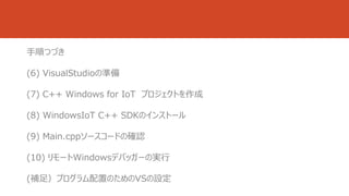 手順つづき 
(6) VisualStudioの準備 
(7) C++ Windows for IoT プロジェクトを作成 
(8) WindowsIoT C++ SDKのインストール 
(9) Main.cppソースコードの確認 
(10) リモートWindowsデバッガーの実行 
(補足）プログラム配置のためのVSの設定 
 