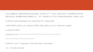 (microSD書込みは、進行状況が表示されながら進み、完了時には「**** Done.」と表示されます。かなり時間がかかりますが、 
気長に待ちます。私の環境では約20分程度でした） 以下、実行時のコマンドプロンプトの表示の初めと終わり（中略しています） 
C:WinIoT>apply-BootMedia.cmd -destination E: -image 9600 
.16384.x86fre.winblue_rtm_iotbuild.140925-1000_galileo_v2.wim -hostname mygalile 
o -password admin 
C:WinIoT>rem ******************************************** 
****************************** 
C:WinIoT>rem ** Copyright (c) Microsoft Open Technologies 
, Inc. All rights reserved. 
 