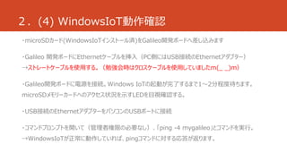 ２．(4) WindowsIoT動作確認 
・microSDカード(WindowsIoTインストール済)をGalileo開発ボードへ差し込みます 
・Galileo 開発ボードにEthernetケーブルを挿入（PC側にはUSB接続のEthernetアダプター） 
→ストレートケーブルを使用する。（勉強会時はクロスケーブルを使用していましたm(_ _)m） 
・Galileo開発ボードに電源を接続。Windows IoTの起動が完了するまで1～2分程度待ちます。 
microSDメモリーカードへのアクセス状況を示すLEDを目視確認する。 
・USB接続のEthernetアダプターをパソコンのUSBポートに接続 
・コマンドプロンプトを開いて（管理者権限の必要なし）、「ping -4 mygalileo」とコマンドを実行。 
→WindowsIoTが正常に動作していれば、pingコマンドに対する応答が返ります。 
 
