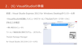 ２．(6) VisualStudioの準備 
前提：Visual Studio Express 2013 for Windows Desktopがインストール済 
・VisualStudioを起動してメニューから「ツール」-「NuGetパッケージマネージャ」 
があることを確認 
→無い場合はメニューから 
「ツール」-「機能拡張と更新プログラム…」をクリックし、 
「NuGet Package Manager 
for Visual Studio 2013」をインストールする 
 