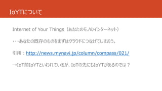 IoYTについて 
Internet of Your Things（あなたのモノのインターネット） 
・・・あなたの既存のものをまずはクラウドにつなげてしまおう。 
引用：http://news.mynavi.jp/column/compass/021/ 
→IoT前IoYTといわれているが、IoTの先にもIoYTがあるのでは？ 
 