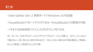まとめ 
・Intel Galileo Gen 2 開発ボードでWindows IoTを起動 
・VisualStudioでリモートデバッグできる→VisualStudioでの開発が可能 
→今までの技術資産でマイコンのプログラミングができる 
注）ボードと、対応するファームウェアやライブラリのバージョンが違うと、うまくいっているよう 
で動かない。目に見えない部分があるので、うまくいかない場合は手順を確認して間違い 
ないよう検証して実施することが大事。 
 