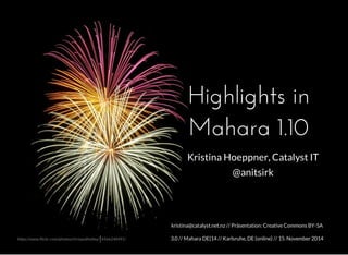 Highlights in 
Mahara 1.10 
Kristina Hoeppner, Catalyst IT 
@anitsirk 
kristina@catalyst.net.nz // Präsentation: Creative Commons BY-SA 
3.0 // Mahara DE|14 // Karlsruhe, DE (online) // https://www.flickr.com/photos/chrisandholley/14566240491/ 15. November 2014 
 