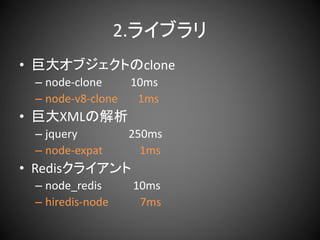 2.ライブラリ
• 巨大オブジェクトのclone
– node-clone 10ms
– node-v8-clone 1ms
• 巨大XMLの解析
– jquery 250ms
– node-expat 1ms
• Redisクライアント
– node_redis 10ms
– hiredis-node 7ms
 