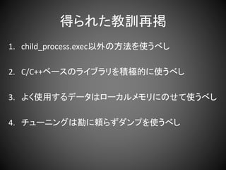 得られた教訓再掲
1. child_process.exec以外の方法を使うべし
2. C/C++ベースのライブラリを積極的に使うべし
3. よく使用するデータはローカルメモリにのせて使うべし
4. チューニングは勘に頼らずダンプを使うべし
 