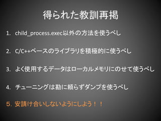 得られた教訓再掲
1. child_process.exec以外の方法を使うべし
2. C/C++ベースのライブラリを積極的に使うべし
3. よく使用するデータはローカルメモリにのせて使うべし
4. チューニングは勘に頼らずダンプを使うべし
５．安請け合いしないようにしよう！！
 