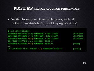 NX/DEP (DATA EXECUTION PREVENTION) •Prohibit the execution of rewritable memory (= data) •Execution of the shellcode in stack/heap region is aborted 
$ cat /proc/$$/maps 
00400000-004ef000 r-xp 00000000 fc:00 265344 /bin/bash 
006ef000-006f0000 r--p 000ef000 fc:00 265344 /bin/bash 
006f0000-006f9000 rw-p000f0000 fc:00 265344 /bin/bash 
006f9000-006ff000 rw-p 00000000 00:00 0 
01cb0000-01ed1000 rw-p00000000 00:00 0 [heap] 
... 
7fffe374e000-7fffe376f000 rw-p00000000 00:00 0 [stack] 
10 
 