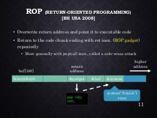 ROP (RETURN-ORIENTED PROGRAMMING) [BH USA 2008] •Overwrite return address and point it to executable code•Return to the code chunk ending with ret insn. (ROP gadget) repeatedly•More generally with jmp/call insn., called a code-reuse attack 
pop rdi; 
ret; 
&gadget 
/bin/sh¥x00 
&buf 
buf[100] 
return 
address 
higher 
address 
&system 
system(“/bin/sh”) runs 
11 
 