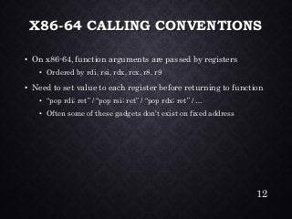 X86-64 CALLING CONVENTIONS•On x86-64, function arguments are passed by registers•Ordered by rdi, rsi, rdx, rcx, r8, r9•Need to set value to each register before returning to function•“pop rdi; ret” / “pop rsi; ret” / “pop rdx; ret” / … •Often some of these gadgets don’t exist on fixed address 
12 
 