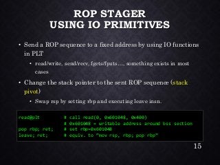 ROP STAGER USING IO PRIMITIVES•Send a ROP sequence to a fixed address by using IO functions in PLT•read/write, send/recv, fgets/fputs…, something exists in most cases•Change the stack pointer to the sent ROP sequence (stack pivot) •Swap rsp by setting rbp and executing leave insn. 
read@plt # call read(0, 0x601048, 0x400) 
# 0x601048 = writable address around bss section 
pop rbp; ret; # set rbp=0x601048 
leave; ret; # equiv. to “mov rsp, rbp; pop rbp” 
15 
 