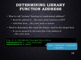DETERMINING LIBRARY FUNCTION ADDRESS•How to call “system” function at randomized address? •Read the address of __libc_start_main function on GOT•Add offset from __libc_start_main to system•Need to determine the exact libcbinary used in the target host•It can be guessed by the lower bits of the address of __libc_start_main 
$ nm -D -n /lib/x86_64-linux-gnu/libc-2.19.so 
0000000000021dd0 T __libc_start_main 
0000000000046530 W system 
offset = 0x046530 −0x021dd0 = 0x24760 
16 
 