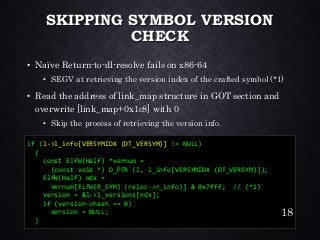 SKIPPING SYMBOL VERSION CHECK•Naïve Return-to-dl-resolve fails on x86-64•SEGV at retrieving the version index of the crafted symbol (*1) •Read the address of link_map structure in GOT section and overwrite [link_map+0x1c8] with 0•Skip the process of retrieving the version info. 
if (l->l_info[VERSYMIDX (DT_VERSYM)]!= NULL) 
{ 
const ElfW(Half) *vernum = 
(const void *) D_PTR (l, l_info[VERSYMIDX (DT_VERSYM)]); 
ElfW(Half) ndx= vernum[ELFW(R_SYM) (reloc->r_info)] & 0x7fff; // (*1) 
version = &l->l_versions[ndx]; 
if (version->hash == 0) 
version = NULL; 
} 
18 
 