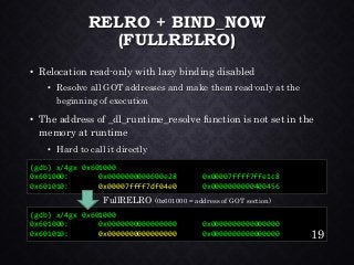RELRO + BIND_NOW (FULLRELRO) •Relocation read-only with lazy binding disabled•Resolve all GOT addresses and make them read-only at the beginning of execution•The address of _dl_runtime_resolvefunction is not set in the memory at runtime•Hard to call it directly 
(gdb) x/4gx 0x601000 
0x601000: 0x0000000000000000 0x0000000000000000 
0x601010: 0x00000000000000000x0000000000000000 
(gdb) x/4gx 0x601000 
0x601000: 0x0000000000600e28 0x00007ffff7ffe1c8 
0x601010: 0x00007ffff7df04e00x0000000000400456 
19 
FullRELRO(0x601000 = address of GOT section)  