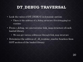 DT_DEBUG TRAVERSAL•Look the value of DT_DEBUG in dynamic section•There is the address of r_debugstructure (for debugging) at runtime•From r_debug, we can traverse link_map structure of each loaded library•We can get various addresses through link_mapstructure•Determine the address of _dl_runtime_resolvefunction from GOT section of the loaded library 
20 
 
