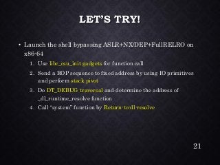 LET’S TRY! •Launch the shell bypassing ASLR+NX/DEP+FullRELROon x86-641.Use libc_csu_init gadgetsfor function call2.Send a ROP sequence to fixed address by using IO primitives and perform stack pivot3.Do DT_DEBUG traversaland determine the address of _dl_runtime_resolvefunction4.Call “system” function by Return-to-dl-resolve 
21 
 