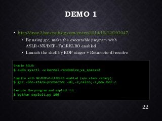 DEMO 1•http://inaz2.hatenablog.com/entry/2014/10/12/191047•By using gcc, make the executable program with ASLR+NX/DEP+FullRELROenabled•Launch the shell by ROP stager + Return-to-dl-resolve 
22 
Enable ASLR: 
$ sudosysctl-w kernel.randomize_va_space=2 
Compile with NX/DEP+FullRELROenabled (w/o stack canary): 
$ gcc-fno-stack-protector -Wl,-z,relro,-z,nowbof.c 
Execute the program and exploit it: 
$ python exploit.py 100  