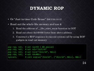 DYNAMIC ROP•Or “Just-in-time Code Reuse” [BH USA 2013] •Read out the whole libc memory and use it1.Read the address of __libc_start_main function in GOT2.Read out about 0x160000 bytes from above address3.Construct a ROP sequence to execute system call by using ROP gadgets in read-out memory 
pop rax; ret; # set rax=59 (_NR_execve) 
pop rdi; ret; # set rdi="/bin/sh" 
pop rsi; ret; # set rsi={"/bin/sh", NULL} 
pop rdx; ret; # set rdx=NULL 
syscall; # call execve("/bin/sh", {"/bin/sh", NULL}, NULL) 
24 
 