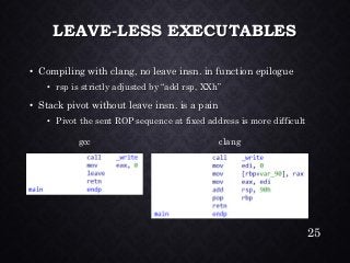 LEAVE-LESS EXECUTABLES•Compiling with clang, no leave insn. in function epilogue•rsp is strictly adjusted by “add rsp, XXh” •Stack pivot without leave insn. is a pain•Pivot the sent ROP sequence at fixed address is more difficult 
gcc 
clang 
25 
 