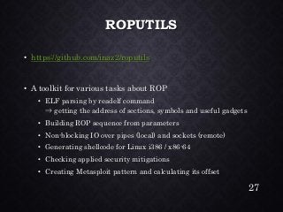 ROPUTILS•https://github.com/inaz2/roputils•A toolkit for various tasks about ROP•ELF parsing by readelfcommand⇒getting the address of sections, symbols and useful gadgets•Building ROP sequence from parameters•Non-blocking IO over pipes (local) and sockets (remote) •Generating shellcode for Linux i386 / x86-64•Checking applied security mitigations•Creating Metasploitpattern and calculating its offset 
27 
 
