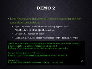 DEMO 2•https://github.com/inaz2/roputils/blob/master/examples/libc- dynamic-no-leave-x64.py•By using clang, make the executable program with ASLR+NX/DEP+FullRELROenabled•Create TCP service by socat•Launch the remote shell by Dynamic ROP + Return-to-vuln 
Enable ASLR and compile with NX/DEP+FullRELROenabled (w/o stack canary): 
$ sudosysctl-w kernel.randomize_va_space=2 
$ clang -fno-stack-protector -Wl,-z,relro,-z,nowbof.c 
Execute the program as a TCP service: 
$ socattcp-listen:5000,fork,reuseaddr exec:./a.out& 
Exploit it: 
$ python libc-dynamic-no-leave-x64.py ./a.out120 29 
 