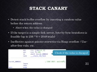 STACK CANARY•Detect stack buffer overflow by inserting a random value before the return address•Abort when the value is changed•If the target is a simple fork server, byte-by-byte bruteforce is feasible (up to 256 * 8 = 2048 trials) •Ineffective against pointer overwrite via Heap overflow / Use- after-free vuln. etc. 
31 
Check if the value is changed  