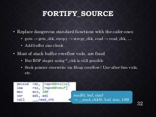 FORTIFY_SOURCE•Replace dangerous standard functions with the safer ones•gets → gets_chk, strcpy→ strcpy_chk, read → read_chk, … •Add buffer size check•Most of stack buffer overflow vuln. are fixed•But ROP stager using *_chkis still possible•Seek pointer overwrite via Heap overflow / Use-after-free vuln. etc. 
32 
read(0, buf, size) → __read_chk(0, buf, size, 100)  