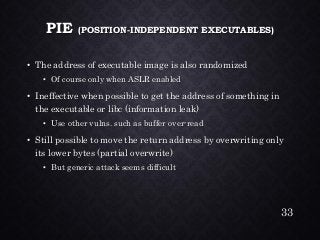 PIE (POSITION-INDEPENDENT EXECUTABLES) •The address of executable image is also randomized•Of course only when ASLR enabled•Ineffective when possible to get the address of something in the executable or libc(information leak) •Use other vulns. such as buffer over-read•Still possible to move the return address by overwritingonlyits lower bytes (partial overwrite) •But generic attack seems difficult 
33 
 