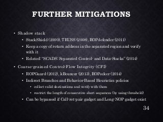 FURTHER MITIGATIONS•Shadow stack•StackShield(2000), TRUSS (2008), ROPdefender(2011) •Keep a copy of return address in the separated region and verify with it•Related: “SCADS: Separated Control-and Data-Stacks” (2014) •Coarse-grained Control-Flow Integrity (CFI) •ROPGuard(2012), kBouncer(2013), ROPecker(2014) •Indirect Branches and Behavior-Based Heuristics policies•collect valid destinations and verify with them•restrict the length of consecutive short sequences (by using threshold) •Can be bypassed if Call-ret-pair gadget and Long-NOP gadget exist 
34 
 