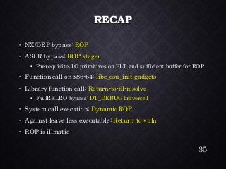 RECAP•NX/DEP bypass: ROP•ASLR bypass: ROP stager•Prerequisite: IO primitives on PLT and sufficient buffer for ROP•Function call on x86-64: libc_csu_init gadgets•Library function call: Return-to-dl-resolve•FullRELRObypass: DT_DEBUG traversal•System call execution: Dynamic ROP•Against leave-less executable: Return-to-vuln•ROP is illmatic 
35 
 