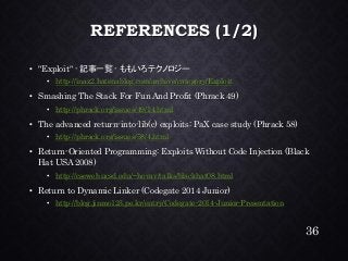 REFERENCES (1/2) •"Exploit" -記事一覧-ももいろテクノロジー •http://inaz2.hatenablog.com/archive/category/Exploit•Smashing The Stack For Fun And Profit (Phrack49) •http://phrack.org/issues/49/14.html•The advanced return-into-lib(c) exploits: PaXcase study (Phrack58) •http://phrack.org/issues/58/4.html•Return-Oriented Programming: Exploits Without Code Injection (Black Hat USA 2008) •http://cseweb.ucsd.edu/~hovav/talks/blackhat08.html•Return to Dynamic Linker (Codegate2014 Junior) •http://blog.jinmo123.pe.kr/entry/Codegate-2014-Junior-Presentation 
36 
 