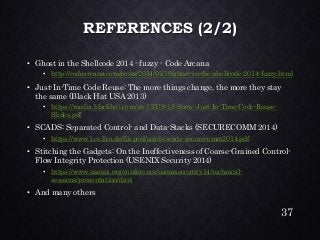 REFERENCES (2/2) •Ghost in the Shellcode 2014 -fuzzy -Code Arcana•http://codearcana.com/posts/2014/01/19/ghost-in-the-shellcode-2014-fuzzy.html•Just-In-Time Code Reuse: The more things change, the more they stay the same (Black Hat USA 2013) •https://media.blackhat.com/us-13/US-13-Snow-Just-In-Time-Code-Reuse- Slides.pdf•SCADS: Separated Control-and Data-Stacks (SECURECOMM 2014) •https://www1.cs.fau.de/filepool/scads/scads-securecomm2014.pdf•Stitching the Gadgets: On the Ineffectiveness of Coarse-Grained Control- Flow Integrity Protection (USENIX Security 2014) •https://www.usenix.org/conference/usenixsecurity14/technical- sessions/presentation/davi•And many others 
37 
 