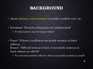 BACKGROUND•About arbitrary code executionvia buffer overflow vuln. etc. •Document: “Security mitigations are implemented” •To what extent can we bypass them? •Paper: “If there is sufficient executable memory at fixed address, …” Rumor: “Difficult because of lack of executable memory at fixed address on x86-64” •No universal method effective when executable memory is small? 
4 
 