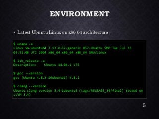 ENVIRONMENT•Latest Ubuntu Linux on x86-64 architecture 
$ uname -a 
Linux vm-ubuntu64 3.13.0-32-generic #57-Ubuntu SMP Tue Jul 15 03:51:08 UTC 2014 x86_64 x86_64 x86_64 GNU/Linux 
$ lsb_release -a 
Description: Ubuntu 14.04.1 LTS 
$ gcc --version 
gcc (Ubuntu 4.8.2-19ubuntu1) 4.8.2 
$ clang --version 
Ubuntu clang version 3.4-1ubuntu3 (tags/RELEASE_34/final) (based on LLVM 3.4) 
5 
 