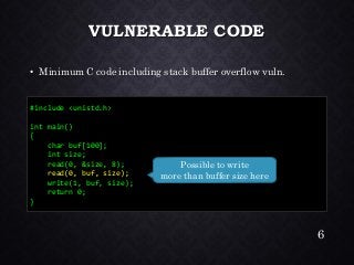 VULNERABLE CODE•Minimum C code including stack buffer overflow vuln. 
#include <unistd.h> 
int main() 
{ 
char buf[100]; 
int size; 
read(0, &size, 8); 
read(0, buf, size); 
write(1, buf, size); 
return 0; 
} 
Possible to write 
more than buffer size here 
6 
 
