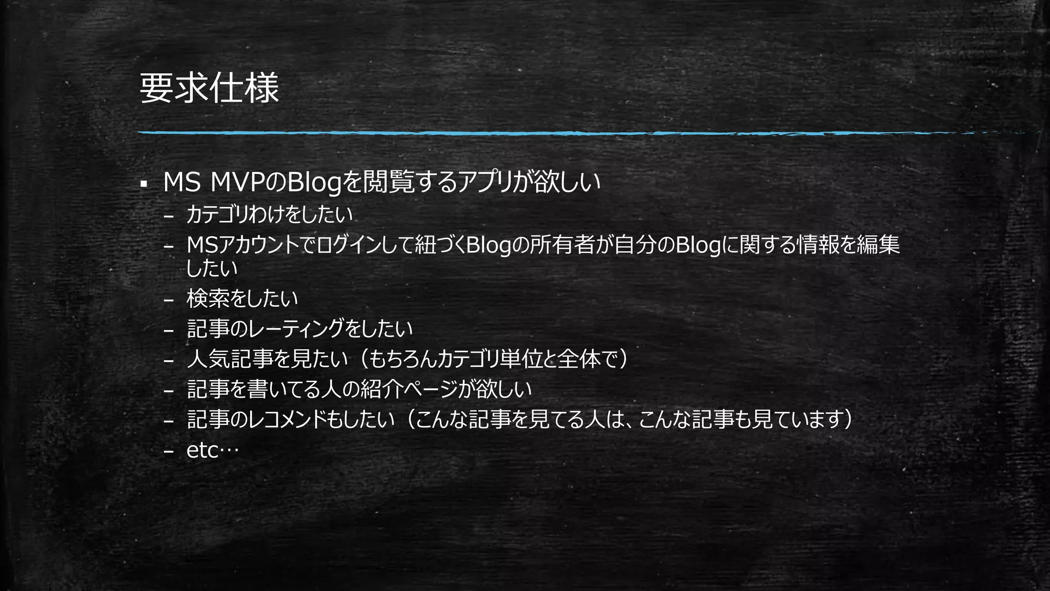要求仕様
 MS MVPのBlogを閲覧するアプリが欲しい
– カテゴリわけをしたい
– MSアカウントでログインして紐づくBlogの所有者が自分のBlogに関する情報を編集
したい
– 検索をしたい
– 記事のレーティングをしたい
– 人気記事を見たい（もちろんカテゴリ単位と全体で）
– 記事を書いてる人の紹介ページが欲しい
– 記事のレコメンドもしたい（こんな記事を見てる人は、こんな記事も見ています）
– etc…
 
