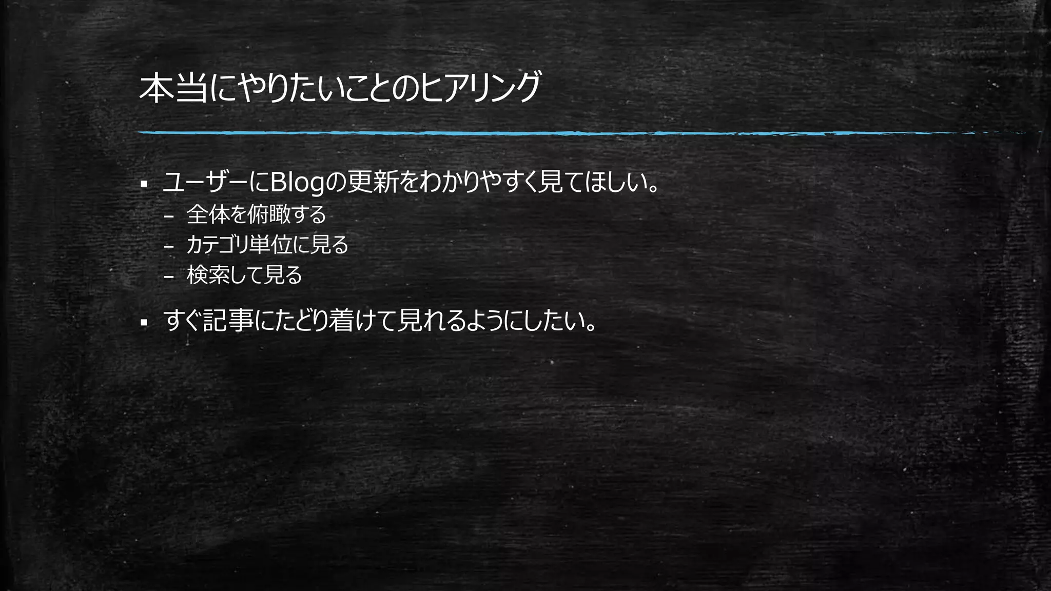 本当にやりたいことのヒアリング
 ユーザーにBlogの更新をわかりやすく見てほしい。
– 全体を俯瞰する
– カテゴリ単位に見る
– 検索して見る
 すぐ記事にたどり着けて見れるようにしたい。
 