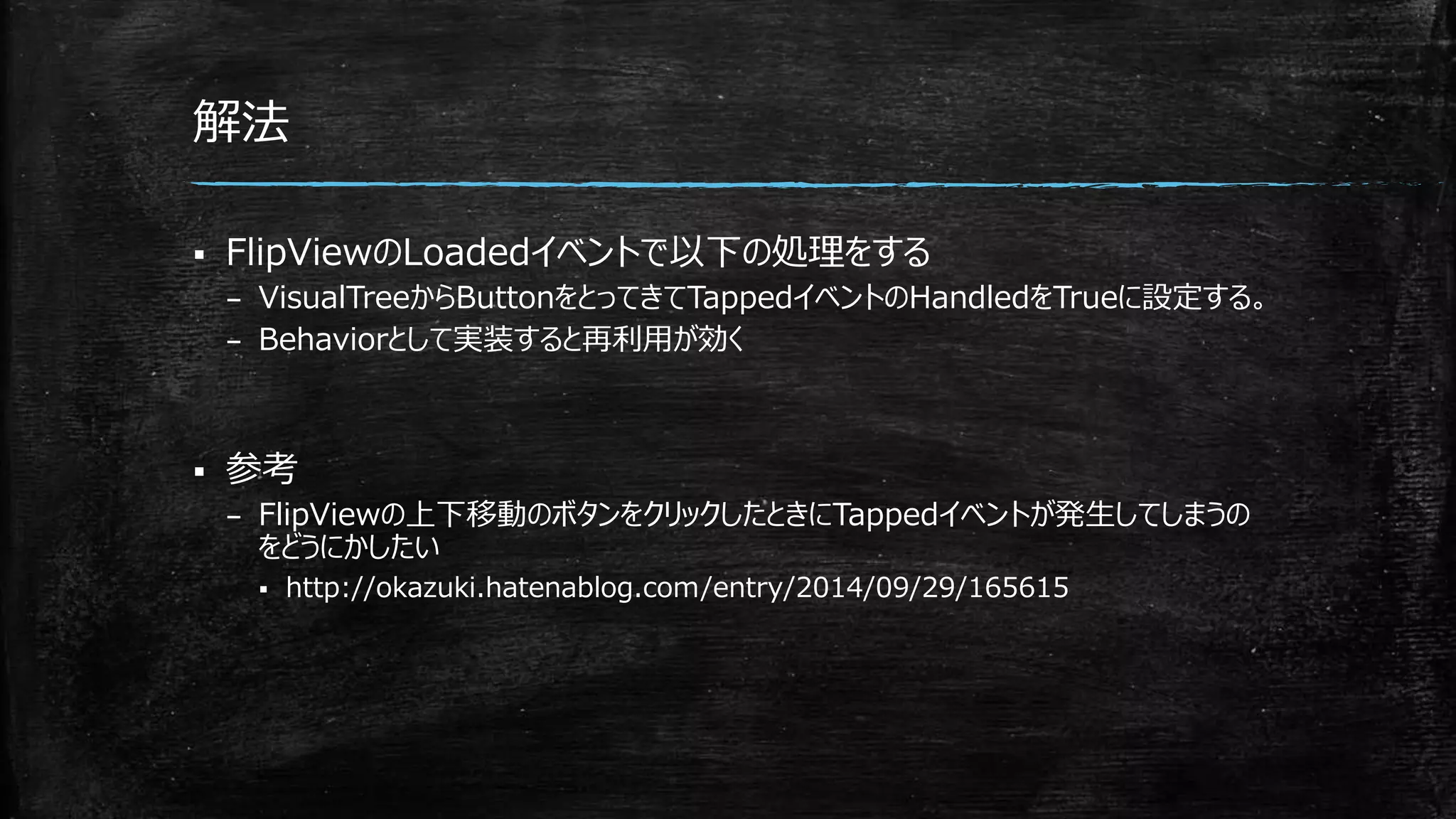 解法
 FlipViewのLoadedイベントで以下の処理をする
– VisualTreeからButtonをとってきてTappedイベントのHandledをTrueに設定する。
– Behaviorとして実装すると再利用が効く
 参考
– FlipViewの上下移動のボタンをクリックしたときにTappedイベントが発生してしまうの
をどうにかしたい
 http://okazuki.hatenablog.com/entry/2014/09/29/165615
 