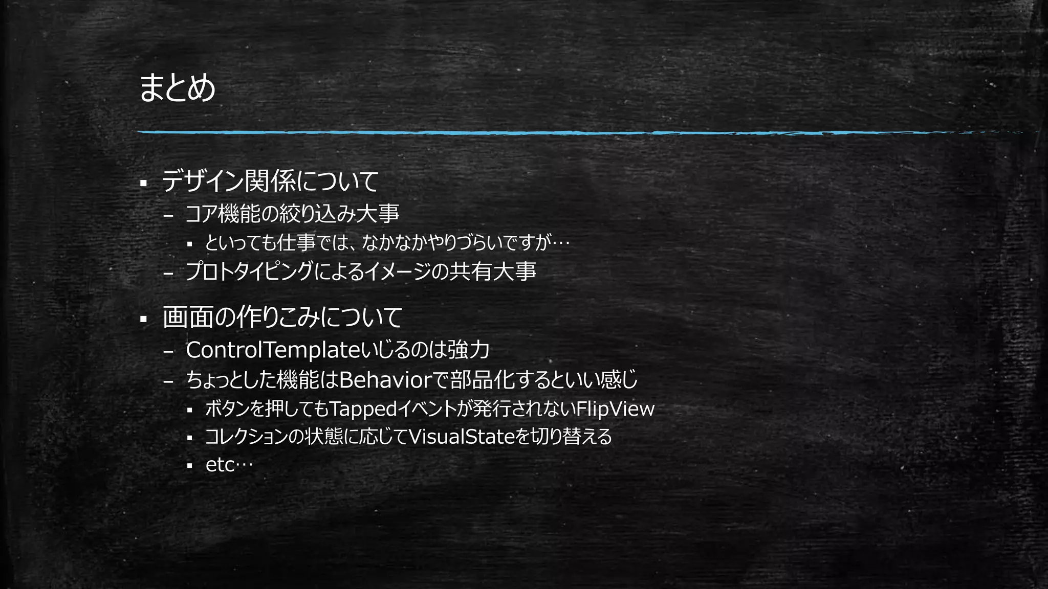まとめ
 デザイン関係について
– コア機能の絞り込み大事
 といっても仕事では、なかなかやりづらいですが…
– プロトタイピングによるイメージの共有大事
 画面の作りこみについて
– ControlTemplateいじるのは強力
– ちょっとした機能はBehaviorで部品化するといい感じ
 ボタンを押してもTappedイベントが発行されないFlipView
 コレクションの状態に応じてVisualStateを切り替える
 etc…
 