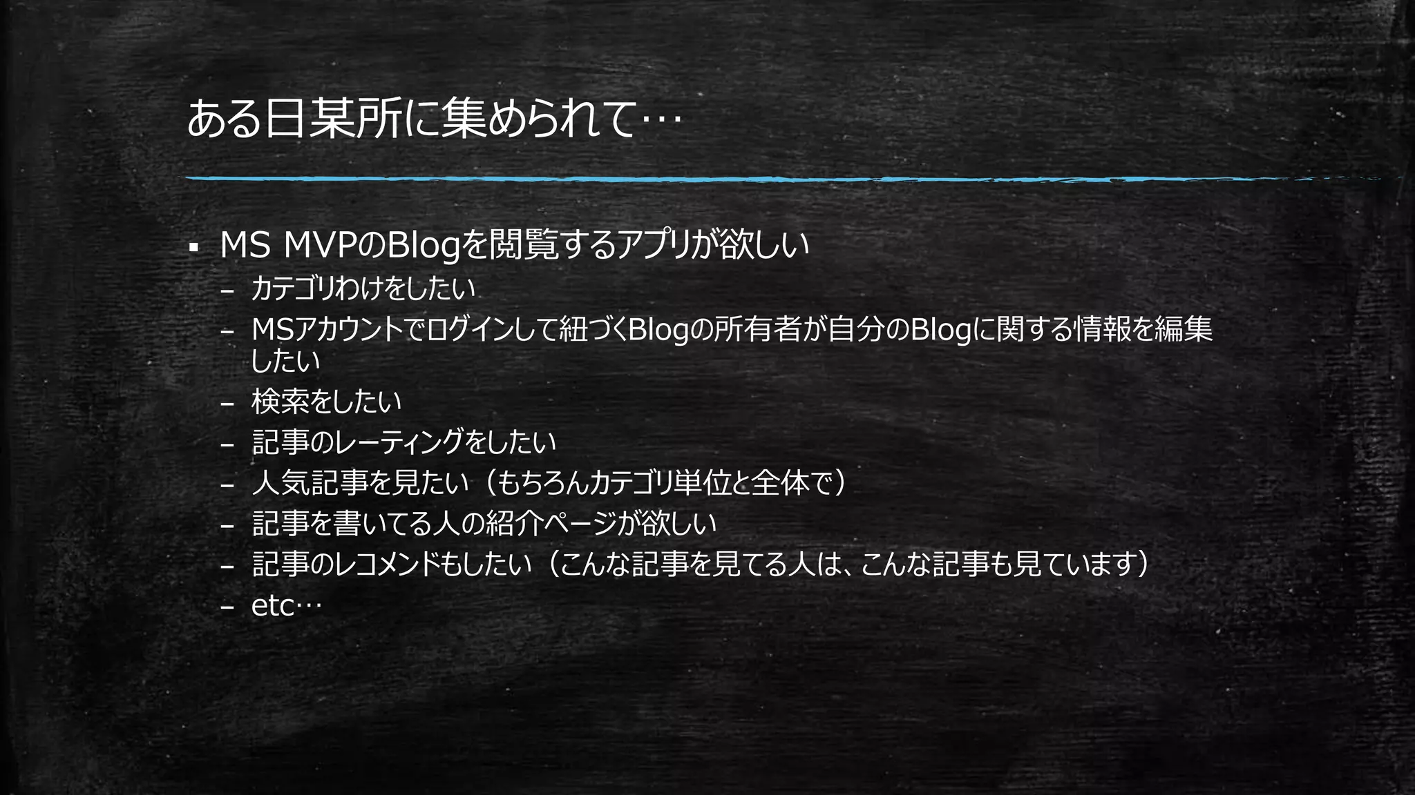 ある日某所に集められて…
 MS MVPのBlogを閲覧するアプリが欲しい
– カテゴリわけをしたい
– MSアカウントでログインして紐づくBlogの所有者が自分のBlogに関する情報を編集
したい
– 検索をしたい
– 記事のレーティングをしたい
– 人気記事を見たい（もちろんカテゴリ単位と全体で）
– 記事を書いてる人の紹介ページが欲しい
– 記事のレコメンドもしたい（こんな記事を見てる人は、こんな記事も見ています）
– etc…
 
