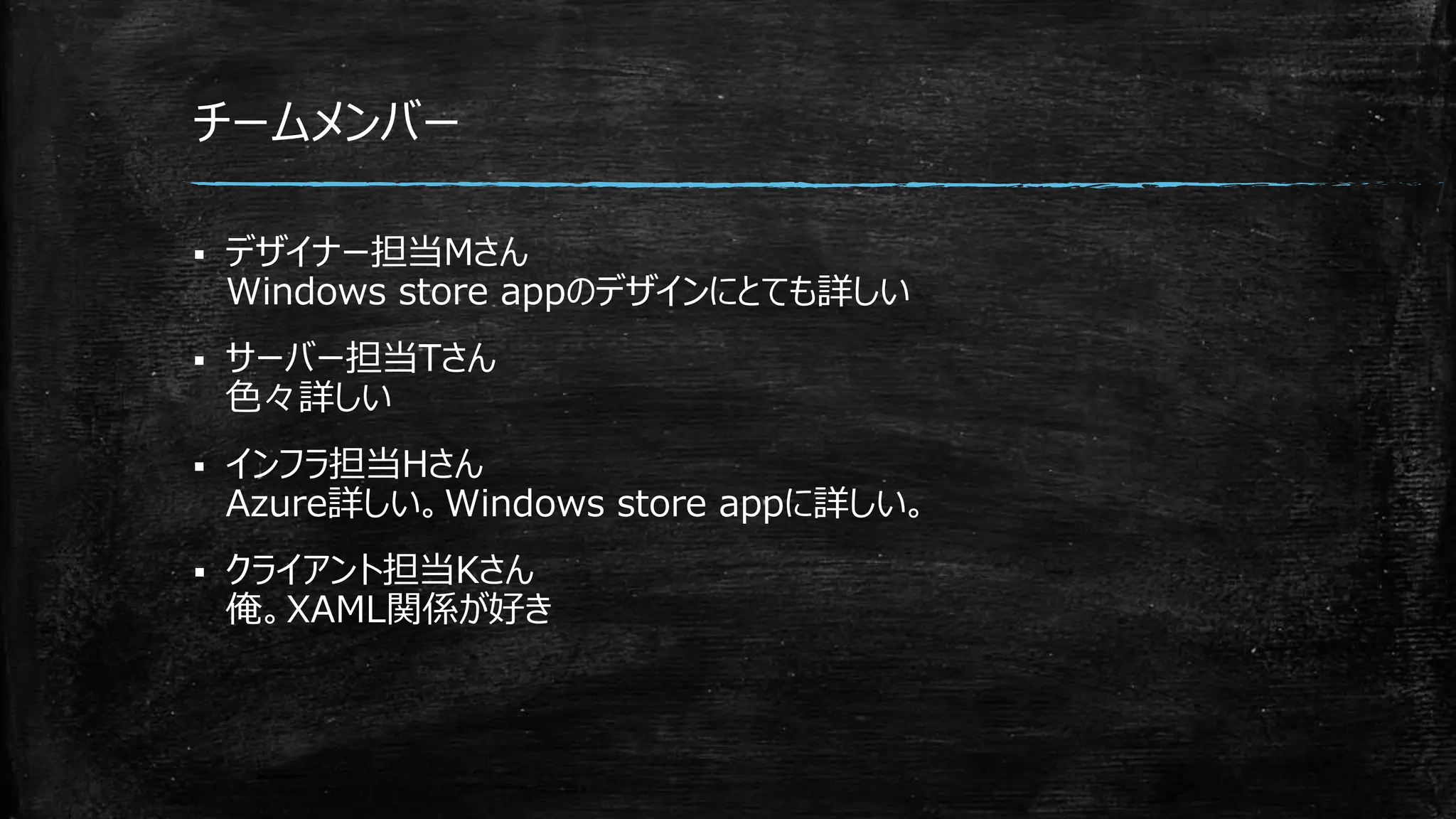 チームメンバー
 デザイナー担当Mさん
Windows store appのデザインにとても詳しい
 サーバー担当Tさん
色々詳しい
 インフラ担当Hさん
Azure詳しい。Windows store appに詳しい。
 クライアント担当Kさん
俺。XAML関係が好き
 