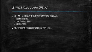本当にやりたいことのヒアリング
 ユーザーにBlogの更新をわかりやすく見てほしい。
– 全体を俯瞰する
– カテゴリ単位に見る
– 検索して見る
 すぐ記事にたどり着けて見れるようにしたい。
 