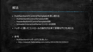 解法
 HubSectionのControlTemplateを差し替える
– HubSectionのControlTemplateを開く
– HeaderButtonのControlTemplateを開く
– IsHeaderInteractiveMarkerコントロールを削除
 ヘッダーに置いたコントロールの操作が出来て邪魔なグリフも消える
 参考
– HubSectionのヘッダーのグリフを消したい
 http://okazuki.hatenablog.com/entry/2014/09/24/225413
 